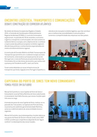 EDIÇÃO Nº70
No âmbito da Semana Europeia das Regiões e Cidades
2016, a Comissão de Coordenação e Desenvolvimento
Regional do Alentejo (CCDRA) e a Junta da Extremadura
organizaram, no passado dia 30 de novembro, o encontro
Logística, transportes e comunicações: Um novo cenário no
sudoeste ibérico e europeu com o objetivo de dar a conhecer
a repercussão das políticas europeias no âmbito regional e
difundir boas práticas e conhecimentos especializados em
matéria de desenvolvimento regional.
A construção do Corredor Atlântico da Rede Transeuropeia de
Transportes que permitirá unir o sudoeste europeu ao resto
do Continente, conectando os principais portos do sul de
Portugal com o resto da Península através do Alentejo e da
Extremadura foi um dos temas do encontro, que contou com
a presença do Presidente da APS, José Luís Cacho.
Foram ainda debatidas as novas infraestruturas de
transportes que farão a ligação entre Portugal e Espanha e a
ENCONTRO LOGÍSTICA, TRANSPORTES E COMUNICAÇÕES
DEBATE CONSTRUÇÃO DO CORREDOR ATLÂNTICO
RADAR16
Manuel Sá Coutinho é o novo Capitão do Porto de Sines e
Comandante Local da Polícia Marítima de Sines substituindo
o comandante José Velho Gouveia, que cessou funções após
três anos no cargo.
A tomada de posse do novo Capitão do Porto, realizou-se no
passado dia 7 de outubro, na Capitania do Porto de Sines,
na presença do subdiretor geral da Autoridade Marítima,
autarcas e administradores de várias entidades locais e
regionais.
Manuel Sá Coutinho, que já desempenhou funções idênticas
nos portos de Póvoa de Varzim e Vila do Conde, entre 2007
e 2010, acredita que a experiência adquirida lhe dá “algum
conforto” no desempenho das novas funções.
CAPITANIA DO PORTO DE SINES TEM NOVO COMANDANTE
TOMOU POSSE EM OUTUBRO
relevância da inovação no âmbito logístico, que irão contribuir
para a melhoria das acessibilidades e comunicações e
aumentar a competitividade das empresas nos dois países.
 