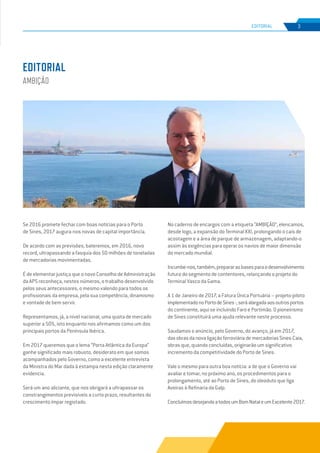 EDIÇÃO Nº70
Se 2016 promete fechar com boas notícias para o Porto
de Sines, 2017 augura-nos novas de capital importância.
De acordo com as previsões, bateremos, em 2016, novo
record, ultrapassando a fasquia dos 50 milhões de toneladas
de mercadorias movimentadas.
É de elementar justiça que o novo Conselho de Administração
da APS reconheça, nestes números, o trabalho desenvolvido
pelos seus antecessores, o mesmo valendo para todos os
profissionais da empresa, pela sua competência, dinamismo
e vontade de bem servir.
Representamos, já, a nível nacional, uma quota de mercado
superior a 50%, isto enquanto nos afirmamos como um dos
principais portos da Península Ibérica.
Em 2017 queremos que o lema “Porta Atlântica da Europa”
ganhe significado mais robusto, desiderato em que somos
acompanhados pelo Governo, como a excelente entrevista
da Ministra do Mar dada à estampa nesta edição claramente
evidencia.
Será um ano aliciante, que nos obrigará a ultrapassar os
constrangimentos previsíveis a curto prazo, resultantes do
crescimento ímpar registado.
No caderno de encargos com a etiqueta “AMBIÇÃO”, elencamos,
desde logo, a expansão do Terminal XXI, prolongando o cais de
acostagem e a área de parque de armazenagem, adaptando-o
assim às exigências para operar os navios de maior dimensão
do mercado mundial.
Incumbe-nos,também,prepararasbasesparaodesenvolvimento
futuro do segmento de contentores, relançando o projeto do
Terminal Vasco da Gama.
A 1 de Janeiro de 2017, a Fatura Única Portuária – projeto-piloto
implementadonoPortodeSines-,seráalargadaaosoutrosportos
do continente, aqui se incluindo Faro e Portimão. O pioneirismo
de Sines constituirá uma ajuda relevante neste processo.
Saudamos o anúncio, pelo Governo, do avanço, já em 2017,
dasobrasdanovaligaçãoferroviáriademercadoriasSines-Caia,
obras que, quando concluídas, originarão um significativo
incremento da competitividade do Porto de Sines.
Vale o mesmo para outra boa notícia: a de que o Governo vai
avaliar e tomar, no próximo ano, os procedimentos para o
prolongamento, até ao Porto de Sines, do oleoduto que liga
Aveiras à Refinaria da Galp.
ConcluímosdesejandoatodosumBomNataleumExcelente2017.
EDITORIAL
AMBIÇÃO
3
EDIÇÃO Nº63
EDITORIAL
 