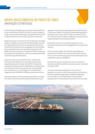 EDIÇÃO Nº70
As orientações estratégicas para os portos nacionais definem
novos investimentos no Porto de Sines, no que diz respeito à
carga contentorizada. Desde logo, a expansão do Terminal XXI
e o desenvolvimento de um novo terminal de contentores.
Responder à procura crescente e às restrições de capacidade
já hoje verificadas, com a taxa de utilização de 80%, é um dos
principais objetivos da 3ª fase de expansão do Terminal de
contentores do Porto de Sines, designado como Terminal XXI.
Esta ampliação envolve um investimento privado de 150
Milhões de euros e permitirá a criação de 1 000 novos postos
de trabalho e de atividades de valor acrescentado associadas
à movimentação de mercadorias.
Atualmente com um cais de 946 metros + 200 metros,
este aumento de 404 metros irá permitir incrementar a
capacidade de movimentação de 2,1MTEU (Twenty-foot
Equivalent Units) por ano para 3,1MTEU/ano, estando prevista
a instalação de mais 4 novos pórticos de cais, passando
dos atuais 9 para 13 e a acostagem em simultâneo de 3
megacarriers de 18.000TEU e 400m de comprimento (l.o.a.).
Esta intervenção, com início previsto para 2018 e conclusão
em 2020 e cujo EIA (Estudo de Impacto Ambiental) já está
NOVOS INVESTIMENTOS NO PORTO DE SINES
ORIENTAÇÕES ESTRATÉGICAS
DESTAQUE | NOVOS INVESTIMENTOS NO PORTO DE SINES4
aprovado, envolve ainda o prolongamento do molhe leste de
1.500m para 2.000m, uma obra da responsabilidade da APS
que deverá iniciar-se em 2017 ficando concluída em 2018.
Um investimento de 50 milhões e 200 mil euros que terá uma
comparticipação comunitária de 25,1 M€.
Está ainda prevista a construção faseada de um novo
terminal de contentores com a designação de Terminal Vasco
da Gama.
Com um cais de 1.350m (extradorso), capacidade para
movimentar 2,3 MTEU e com um parque de contentores de
57 ha, o novo terminal ficará pronto para receber navios com
capacidade superior a 18.000TEU.
O lançamento do concurso para este novo terminal está
marcado para 2018, estando os estudos e projeto concluídos
ao longo de 2017.
Com este aumento de capacidade, o Porto de Sines
posicionar-se-á entre os três maiores portos de contentores
da Península Ibérica, logo depois de Valência e Algeciras.
A nível europeu, assume igualmente uma posição de
destaque entre os maiores portos de contentores da Europa.
 