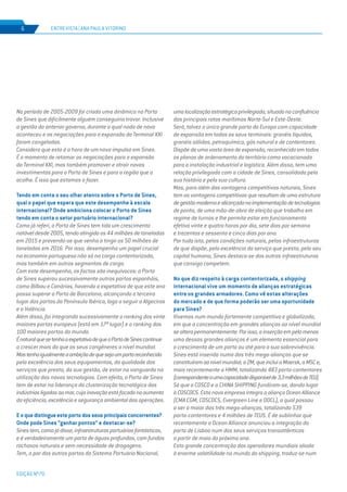 EDIÇÃO Nº70
ENTREVISTA | ANA PAULA VITORINO6
No período de 2005-2009 foi criada uma dinâmica no Porto
de Sines que dificilmente alguém conseguiria travar. Inclusive
a gestão do anterior governo, durante a qual nada de novo
aconteceu e as negociações para a expansão do Terminal XXI
foram congeladas.
Considero que esta é a hora de um novo impulso em Sines.
É o momento de retomar as negociações para a expansão
do Terminal XXI, mas também promover e atrair novos
investimentos para o Porto de Sines e para a região que o
acolhe. É isso que estamos a fazer.
Tendo em conta o seu olhar atento sobre o Porto de Sines,
qual o papel que espera que este desempenhe à escala
internacional? Onde ambiciona colocar o Porto de Sines
tendo em conta o setor portuário internacional?
Como já referi, o Porto de Sines tem tido um crescimento
notável desde 2005, tendo atingido os 44 milhões de toneladas
em 2015 e prevendo-se que venha a tingir os 50 milhões de
toneladas em 2016. Por isso, desempenha um papel crucial
na economia portuguesa não só na carga contentorizada,
mas também em outros segmentos de carga.
Com este desempenho, os factos são inequívocos: o Porto
de Sines superou sucessivamente outros portos espanhóis,
como Bilbau e Canárias, havendo a expetativa de que este ano
possa superar o Porto de Barcelona, alcançando o terceiro
lugar dos portos da Península Ibérica, logo a seguir a Algeciras
e a Valência.
Além disso, foi integrando sucessivamente o ranking dos vinte
maiores portos europeus (está em 17º lugar) e o ranking dos
100 maiores portos do mundo.
ÉnaturalquesetenhaaexpetativadequeoPortodeSinescontinue
a crescer mais do que os seus congéneres a nível mundial.
Mastenhoigualmenteaambiçãodequesejaumportoreconhecido
pela excelência dos seus equipamentos, da qualidade dos
serviços que presta, da sua gestão, de estar na vanguarda na
utilização das novas tecnologias. Com efeito, o Porto de Sines
tem de estar na liderança da clusterização tecnológica das
indústriasligadasaomar,cujainovaçãoestáfocadanoaumento
da eficiência, excelência e segurança ambiental das operações.
Eoquedistingueesteportodosseusprincipaisconcorrentes?
Onde pode Sines “ganhar pontos” e destacar-se?
Sinestem,comojádisse,infraestruturasportuáriasfantásticas,
e é verdadeiramente um porto de águas profundas, com fundos
rochosos naturais e sem necessidade de dragagens.
Tem, a par dos outros portos do Sistema Portuário Nacional,
umalocalizaçãoestratégicaprivilegiada,situadonaconfluência
das principais rotas marítimas Norte-Sul e Este-Oeste.
Será, talvez o único grande porto da Europa com capacidade
de expansão em todos os seus terminais: granéis líquidos,
granéis sólidos, petroquímico, gás natural e de contentores.
Dispõe de uma vasta área de expansão, reconhecida em todos
os planos de ordenamento do território como vocacionada
para a instalação industrial e logística. Além disso, tem uma
relação privilegiada com a cidade de Sines, consolidada pela
sua história e pela sua cultura.
Mas, para além das vantagens competitivas naturais, Sines
tem as vantagens competitivas que resultam de uma estrutura
degestãomodernaealicerçadanaimplementaçãodetecnologias
de ponta, de uma mão-de-obra de eleição que trabalha em
regime de turnos e lhe permite estar em funcionamento
efetivo vinte e quatro horas por dia, sete dias por semana
e trezentos e sessenta e cinco dias por ano.
Por tudo isto, pelas condições naturais, pelas infraestruturas
de que dispõe, pela excelência do serviço que presta, pelo seu
capital humano, Sines destaca-se das outras infraestruturas
que consigo competem.
No que diz respeito à carga contentorizada, o shipping
internacional vive um momento de alianças estratégicas
entre os grandes armadores. Como vê estas alterações
do mercado e de que forma poderão ser uma oportunidade
para Sines?
Vivemos num mundo fortemente competitivo e globalizado,
em que a concentração em grandes alianças ao nível mundial
sealterapermanentemente.Porisso,ainserçãoempelomenos
uma dessas grandes alianças é um elemento essencial para
o crescimento de um porto ou até para a sua sobrevivência.
Sines está inserido numa das três mega-alianças que se
constituíramaonívelmundial,a2M,queincluiaMaersk,aMSCe,
mais recentemente a HMM, totalizando 483 porta-contentores
(correspondenteaumacapacidadedisponívelde3,3milhõesdeTEU).
Só que a COSCO e a CHINA SHIPPING fundiram-se, dando lugar
à COSCOCS. Esta nova empresa integra a aliança Ocean Alliance
(CMA CGM, COSCOCS, Evergreen Line e OOCL), a qual passou
a ser a maior das três mega-alianças, totalizando 539
porta-contentores e 4 milhões de TEUS. É de sublinhar que
recentemente a Ocean Alliance anunciou a integração do
porto de Lisboa num dos seus serviços transatlânticos
a partir de maio do próximo ano.
Esta grande concentração dos operadores mundiais aliada
à enorme volatilidade no mundo do shipping, traduz-se num
 