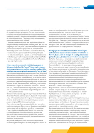 EDIÇÃO Nº70
ANA PAULA VITORINO | ENTREVISTA 7
ambiente concorrencial feroz, onde a procura de ganhos
de competitividade é permanente. Por isso, uma cultura de
excelência operacional, de inovação tecnológica e de sagaz
inteligênciacomercialévitalparaacompetitividadeesobrevivência
da nossa rede portuária. É algo a que todos temos de estar
atentos e o Porto de Sines também.
É verdade que o Porto de Sines tem importantes fatores de
competitividade que o distinguem dos seus pares. Mas isso não
significaqueestátudoganho.Ofocoemcriarnovascompetências
para o valorizar e para o reforçar tem de ser permanente.
Por isso é que não basta aumentar a capacidade oferecida,
é necessário uma aposta na eficiência, na simplificação
e na redução dos tempos. A aposta na Janela Única Logística
é estratégica para reforçar a centralidade funcional do Porto
de Sines e dos outros portos do Sistema Portuário Nacional,
e que urge implementar.
Esteve presente na cerimónia oficial de inauguração do
“Alargamento do Canal do Panamá”. Como avalia o impacto
desta obra no transporte marítimo mundial e que benefícios
poderãotirarosportosnacionais,emespecialoPortodeSines?
AcerimóniadainauguraçãodoalargamentodoCanaldoPanamá,
que teve lugar em 26 de junho deste ano e em que tive a honra
derepresentaroSenhorPrimeiroMinistro,foiumacontecimento
inesquecível e uma manifestação de capacidade de realização
fantástica,emquefoipossívelregistaroorgulhodeumpovounido
em torno de uma obra determinante para o seu futuro coletivo.
Desde então, o tráfego de contentores continuou a dominar,
com 119,6 milhões de toneladas, seguido dos granéis sólidos
com 65,6 milhões de toneladas e dos granéis líquidos com
55 milhões de toneladas.
Num cenário moderado, segundo as previsões da Autoridade
doCanaldoPanamá,estima-sequeem2025serãotransportadas
192,5 milhões de toneladas de carga contentorizada através
do Canal do Panamá. Num cenário otimista, esse número
poderá atingir as 205 milhões de toneladas.
Esses números significam uma duplicação face aos valores
atualmenteregistados.Sãoumenormedesafioparaosprincipais
portos deste lado do Atlântico e para Sines em particular.
É que o alargamento do Canal do Panamá vem aumentar
a centralidade geoestratégica dos portos portugueses,
aportando-lhes novas vantagens competitivas, podendo
Sines aspirar a ser um dos principais portos de cruzamento
das novas rotas mundiais.
Isto porque Sines possui uma combinação de fatores de
localização geoestratégica e de condições físicas criadora do
potencial não só para poder vir a beneficiar desse acréscimo
de movimentação, bem como para servir de ponto de
cruzamento para os novos serviços de round trip.
É de sublinhar também que o alargamento do Canal do Panamá
possibilita passagem de navios de transporte de Gás Natural
Liquefeito(GNL),oqueabreapotencialidadedacriaçãodenovas
rotas energéticas entre o Atlântico e a região da Ásia-Pacífico,
nas quais Sines tem todo o potencial para desempenhar um
papel relevante na sua função de hub energético.
A integração dos Portos Nacionais na Rede Transeuropeia
de Transportes deve ser alavancada com o investimento na
ferrovia. Qual o ponto de situação da nova ligação entre os
portos de Lisboa, Setúbal e Sines à fronteira com Espanha?
Os Portos Nacionais e o sistema ferroviário são elementos
decisivos para a materialização de cadeias logísticas
multimodais eficientes na sua ligação integradora na
Península Ibérica e às restantes regiões europeias.
Devo mesmo relembrar que já enquanto Secretária de Estado
dos Transportes, apresentei as Orientações Estratégicas para
o Setor Marítimo-Portuário, as Orientações Estratégicas para o
SetorFerroviárioeoPlanoPortugalLogístico,paraohorizonte2015.
O seu denominador comum passava pelo desenvolvimento
coordenado das infraestruturas marítimo-portuárias,
ferroviárias e da rede nacional de plataformas logísticas.
Neste também estava incluída a implementação de sistemas
tecnológicos inovadores, nos quais destaco a Janela Única
Portuária e a Janela Única Logística.
Naquela altura, a ambição era tornar Portugal na porta de
entrada europeia dos fluxos de mercadorias, atraindo e
localizando novos investimentos em particular na área da
logística, tendo em vista a criação de emprego e de valor
acrescentado para a economia nacional.
Entretanto, o mundo mudou: o setor marítimo-portuário evoluiu,
a economia mundial debate-se com novos constrangimentos,
com os reflexos conhecidos em Portugal. Mas estou convicta
que, com as necessárias adaptações a esta nova envolvente,
aquela visão no essencial se mantém válida.
Como sabemos o anterior Governo não deu seguimento a esses
planos e parou todo e qualquer investimento em matéria
de infraestruturas e logística, o que implicou não elevar o
patamar de competitividade de Portugal a que anteriormente
nos propúnhamos. Somos agora confrontados com a exigência
de retomar aquele esforço de pensamento e desenvolvimento
integrado dos setores marítimo-portuário, ferroviário e logístico.
Apesar das Infraestruturas de Portugal, IP não estarem na
 