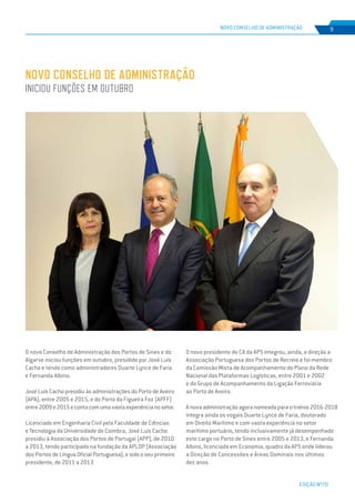 EDIÇÃO Nº70
NOVO CONSELHO DE ADMINISTRAÇÃO 9
O novo Conselho de Administração dos Portos de Sines e do
Algarve iniciou funções em outubro, presidido por José Luís
Cacho e tendo como administradores Duarte Lynce de Faria
e Fernanda Albino.
José Luís Cacho presidiu às administrações do Porto de Aveiro
(APA), entre 2005 e 2015, e do Porto da Figueira Foz (APFF)
entre2009e2015econtacomumavastaexperiêncianosetor.
Licenciado em Engenharia Civil pela Faculdade de Ciências
e Tecnologia da Universidade de Coimbra, José Luis Cacho
presidiu à Associação dos Portos de Portugal (APP), de 2010
a 2013, tendo participado na fundação da APLOP (Associação
dos Portos de Língua Oficial Portuguesa), e sido o seu primeiro
presidente, de 2011 a 2013.
NOVO CONSELHO DE ADMINISTRAÇÃO
INICIOU FUNÇÕES EM OUTUBRO
O novo presidente do CA da APS integrou, ainda, a direção a
Associação Portuguesa dos Portos de Recreio e foi membro
da Comissão Mista de Acompanhamento do Plano da Rede
Nacional das Plataformas Logísticas, entre 2001 e 2002
e do Grupo de Acompanhamento da Ligação Ferroviária
ao Porto de Aveiro.
A nova administração agora nomeada para o triénio 2016-2018
integra ainda os vogais Duarte Lynce de Faria, doutorado
em Direito Marítimo e com vasta experiência no setor
marítimo portuário, tendo inclusivamente já desempenhado
este cargo no Porto de Sines entre 2005 e 2013, e Fernanda
Albino, licenciada em Economia, quadro da APS onde liderou
a Direção de Concessões e Áreas Dominais nos últimos
dez anos.
 