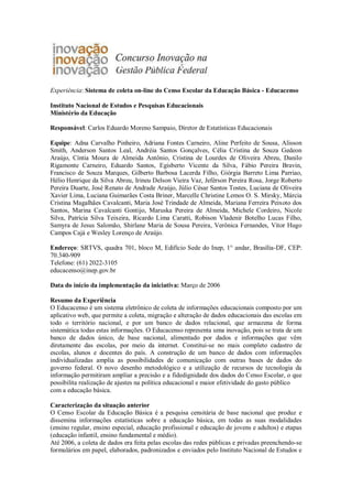 Experiência: Sistema de coleta on-line do Censo Escolar da Educação Básica - Educacenso
Instituto Nacional de Estudos e Pesquisas Educacionais
Ministério da Educação
Responsável: Carlos Eduardo Moreno Sampaio, Diretor de Estatísticas Educacionais
Equipe: Adna Carvalho Pinheiro, Adriana Fontes Carneiro, Aline Perfeito de Sousa, Alisson
Smith, Anderson Santos Leal, Andréia Santos Gonçalves, Célia Cristina de Souza Gedeon
Araújo, Cíntia Moura de Almeida Antônio, Cristina de Lourdes de Oliveira Abreu, Danilo
Rigamonte Carneiro, Eduardo Santos, Egisberto Vicente da Silva, Fábio Pereira Bravin,
Francisco de Souza Marques, Gilberto Barbosa Lacerda Filho, Giórgia Barreto Lima Parriao,
Hélio Henrique da Silva Abreu, Irineu Delson Vieira Vaz, Jeférson Pereira Rosa, Jorge Roberto
Pereira Duarte, José Renato de Andrade Araújo, Júlio César Santos Tostes, Luciana de Oliveira
Xavier Lima, Luciana Guimarães Costa Briner, Marcelle Christine Lemos O. S. Mirsky, Márcia
Cristina Magalhães Cavalcanti, Maria José Trindade de Almeida, Mariana Ferreira Peixoto dos
Santos, Marina Cavalcanti Gontijo, Maruska Pereira de Almeida, Michele Cordeiro, Nicole
Silva, Patrícia Silva Teixeira, Ricardo Lima Caratti, Robison Vladenir Botelho Lucas Filho,
Samyra de Jesus Salomão, Shirlane Maria de Sousa Pereira, Verônica Fernandes, Vitor Hugo
Campos Cajá e Wesley Lorenço de Araújo.
Endereço: SRTVS, quadra 701, bloco M, Edifício Sede do Inep, 1° andar, Brasília-DF, CEP:
70.340-909
Telefone: (61) 2022-3105
educacenso@inep.gov.br
Data do início da implementação da iniciativa: Março de 2006
Resumo da Experiência
O Educacenso é um sistema eletrônico de coleta de informações educacionais composto por um
aplicativo web, que permite a coleta, migração e alteração de dados educacionais das escolas em
todo o território nacional, e por um banco de dados relacional, que armazena de forma
sistemática todas estas informações. O Educacenso representa uma inovação, pois se trata de um
banco de dados único, de base nacional, alimentado por dados e informações que vêm
diretamente das escolas, por meio da internet. Constitui-se no mais completo cadastro de
escolas, alunos e docentes do país. A construção de um banco de dados com informações
individualizadas amplia as possibilidades de comunicação com outras bases de dados do
governo federal. O novo desenho metodológico e a utilização de recursos de tecnologia da
informação permitiram ampliar a precisão e a fidedignidade dos dados do Censo Escolar, o que
possibilita realização de ajustes na política educacional e maior efetividade do gasto público
com a educação básica.
Caracterização da situação anterior
O Censo Escolar da Educação Básica é a pesquisa censitária de base nacional que produz e
dissemina informações estatísticas sobre a educação básica, em todas as suas modalidades
(ensino regular, ensino especial, educação profissional e educação de jovens e adultos) e etapas
(educação infantil, ensino fundamental e médio).
Até 2006, a coleta de dados era feita pelas escolas das redes públicas e privadas preenchendo-se
formulários em papel, elaborados, padronizados e enviados pelo Instituto Nacional de Estudos e
 