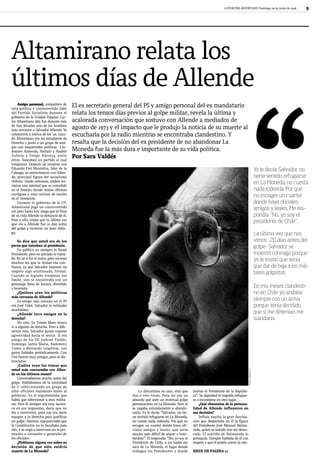 LATERCERA REPORTAJES Domingo 29 de junio de 2008                  9




Altamirano relata los
últimos días de Allende
     Amigo personal, compañero de
ruta política y controvertido líder
                                          El ex secretario general del PS y amigo personal del ex mandatario
del Partido Socialista durante el         relata los tensos días previos al golpe militar, revela la última y
gobierno de la Unidad Popular, Car-
los Altamirano (85) fue durante más       acalorada conversación que sostuvo con Allende a mediados de




                                                                                                                                                                        “
de tres décadas uno de los hombres
más cercanos a Salvador Allende. Se
                                          agosto de 1973 y el i