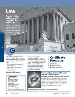 Law
202	 I	extension.ucsd.edu Spring 2015	 I	 (858) 534-3400
Free Legal Education Info Sessions
Discover the program options and career
opportunities in paralegal and intellectual
property at an upcoming free information
session.
•	108196 Wednesday, February 25, 2015
6:00 – 7:00 p.m.
•	108197 Saturday, March 7, 2015
10:00 – 11:00 a.m.
Pre-register online at
extension.ucsd.edu/paralegal
Law
Explore exciting
and rewarding
careers in the
legal field.
Whether it is intellectual property,
business law, or paralegal training,
UC San Diego Extension has the
education you need to make your
mark in the legal community.
Contact Us
Law
Director: Julia Dunlap, Esq.
Phone: (858) 534-8164
Email: jdunlap@ucsd.edu
Azra Mukanovic
Legal Education Coordinator,
Paralegal Program
Phone: (858) 534-8152
Email: amukanovic@ucsd.edu
Learn more > extension.ucsd.edu/law
Paralegal Career Services
In addition to coursework in career
preparation, students and alumni have
exclusive access to job listings, coaching
sessions, resume reviewing, and more.
Students can opt for individual
counseling sessions, which provide
general career guidance, as well as
receiving notifications about local
employment opportunities.
Certificate
Programs
PROFESSIONAL
•	Intellectual Property
•	Paralegal,ABA Approved
spot
light.
Law
Understanding Electronic Discovery
and ESI—Best Practices
Keep up with rapid changes in Electronically Stored Information!
In today’s digital world, almost all documents are created in
digital form.The state of California and Federal government
recently revised their respective Rules of Civil Procedure to
address the new realities facing today’s litigators. Become
familiar with the both State and the Federal rules governing
Electronically Stored Information in California.
Register now at extension.ucsd.edu/law or contact jdunlap@ucsd.edu
 