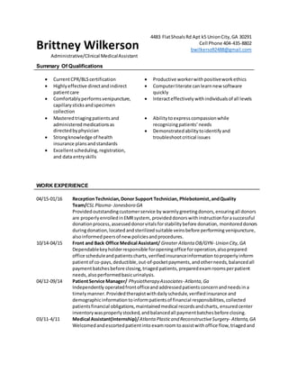 Brittney Wilkerson
4483 FlatShoalsRd Apt k5 UnionCity,GA 30291
Cell Phone 404-435-8802
bwilkerso92488@gmail.com
Administrative/Clinical MedicalAssistant
Summary Of Qualifications
 CurrentCPR/BLScertification  Productive workerwithpositiveworkethics
 Highlyeffective directandindirect
patientcare
 Computerliterate canlearnnew software
quickly
 Comfortablyperformsvenipuncture,
capillarysticks andspecimen
collection
 Interacteffectively withindividualsof all levels
 Masteredtriagingpatients and
administeredmedicationsas
directedbyphysician
 Strongknowledge of health
insurance plansandstandards
 Excellentscheduling, registration,
and data entryskills
 Ability toexpresscompassionwhile
recognizingpatients’ needs
 Demonstratedabilitytoidentifyand
troubleshootcritical issues
WORK EXPERIENCE
04/15-01/16 ReceptionTechnician,Donor Support Technician, Phlebotomist,andQuality
Team/CSL Plasma- Jonesboro GA
Providedoutstandingcustomerservice by warmly greetingdonors,ensuringall donors
are properlyenrolledinEMRsystem, provideddonorswithinstructionforasuccessful
donationprocess,assesseddonorvitalsforstabilitybefore donation, monitoreddonors
duringdonation,located andsterilized suitable veinsbefore performing venipuncture,
alsoinformed peersof new policiesandprocedures.
10/14-04/15 Front and Back Office Medical Assistant/ Greater Atlanta OB/GYN- Union City,GA
Dependablekeyholderresponsible foropeningoffice foroperation,alsoprepared
office scheduleandpatientscharts,verifiedinsuranceinformation toproperlyinform
patientof co-pays,deductible,out-of-pocketpayments,andotherneeds, balancedall
paymentbatchesbefore closing,triaged patients, preparedexamroomsperpatient
needs,alsoperformedbasicurinalysis.
04/12-09/14 PatientService Manager/ PhysiotherapyAssociates-Atlanta,Ga
Independently operatedfrontofficeand addressedpatients concernandneedsin a
timely manner.Providedtherapistwithdailyschedule,verifiedinsurance and
demographicinformation toinformpatientsof financial responsibilities,collected
patientsfinancial obligations,maintainedmedical recordsandcharts, ensuredcenter
inventorywasproperlystocked,andbalancedall paymentbatchesbefore closing.
03/11-4/11 Medical Assistant(Internship)/Atlanta Plasticand ReconstructiveSurgery- Atlanta, GA
Welcomedandescortedpatientinto examroomtoassistwithoffice flow,triagedand
 
