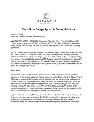 Terra Nova Energy Appoints Senior Advisors
March 05, 2014
Terra Nova Energy Appoints Senior Advisors
VANCOUVER, BRITISH COLUMBIA (Newswire - Mar. 5th, 2014) - Terra Nova Energy Ltd.
("Terra Nova" or "Company") (TSX:V - TGC and OTCQX - TNVMF) is pleased to announce
today that Mr. Carlo Civelli & Mr. Jock McCracken have agreed to join Terra Nova's advisory
committee.
Mr. Henry Aldorf, Acting CEO and Chairman of the Board, stated: "Terra Nova is delighted that
Mr. Carlo Civelli and Mr. Jock McCracken have both agreed to join the advisory committee.
Both of them have a wealth of knowledge, experience, and success in the oil and gas industry
from around the world. With the additions of Mr. Mark Jarvis and Mr. Lyle Davis to our board of
directors and now Mr. Carlo Civelli and Mr. Jock McCracken as senior advisors, we've been
successful in assembling a very capable management/advisory team and are extremely excited
about the future of Terra Nova."
Carlo Civelli
Mr. Civelli was the founder of Zurich based Clarion Finanz AG and has over 30 years of
experience in the venture capital and natural resources sector. During that time, Clarion Finanz
AG financed hundreds of companies, mainly mining and oil and gas explorers, and at least a
dozen of these early stage investments developed into ~ billion dollar market cap companies
which are still listed, while others have been taken over by resource Majors. Mr. Civelli also
founded Pacific LNG Operations Ltd. in 2005 which on February 25, 2014, sold its 22.8%
interest in a gas field in Papua New Guinea, developed jointly with InterOil Corporation (NYSE:
IOC), to Oilsearch Ltd. for $900M plus further contingent payments
A Swiss national, resident of Singapore, Mr. Civelli's expertise lies in the area of international
financing, primarily resource ventures. Mr. Civelli's private holding company has made large
investments in several listed companies during the past few years and after the large
transaction above will now be able to dedicate more management time to these companies.
 