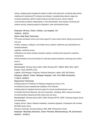 activity, updating asset management system to reflect work performed, monitoring daily activity,
installing and maintaining PC hardware and software, troubleshooting network usage and
computer peripherals, perform system backups and data recovery, resolve network
communication problems independently, e-mail administration, disk capacity monitoring and
network security, preparing assets for disposition, other administrative duties.
Employer: KForce, Client: LACare, Los Angeles, CA
10/2014 - 3/2015
Senior Help Desk Technician
● Provides workstation phone and onsite support for users and/or clients; setting up accounts for
new user
● Plans, analyzes, configures, and installs new pc systems, determine user specifications for
hardware/software
upgrades; read/write access,
● Maintains and repairs existing computers, laptops, including audio equipment, projectors,
microphones
● Documentation and communication for help desk support operations, achieving user comfort
level on
applications
Environment: Windows Server 2003 / 2008, Windows XP/7, QMEIS, MEIS, MHC, QNXT,
Essette, Telnet, WebVPN, Citrix,
LogMeIn, ACD Manager, Footprints, Windows Sharepoint, Jabber, SSO, MS Outlook
Employer: EBryIT, Client: Wellspan Hospital, York, PA (1099 Contractor)
11/2013- 03/2014
Deployment Technician
● Responsible for PC Refresh for Wellspan Hospitals and clinics in PA
● Handled the basic Installation/de-installation CPU & Monitor
● Responsible for helpdesk technical support for remote troubleshooting for users
● Handled Hard Drive Removal, Life touch automation, reimaging, Altiris, backup and restore,
● Confirmed Bios Password and QA checks with end users
Environment: Windows Server 2003 / 2008, Windows XP/7/8, USMT, Ghosting imaging, Server
and Workstation
Imaging, Server, Cable or Network Installation, Hardware Upgrades, Virtualization with Vmware,
MS Office Suite, Active
Directory, Exchange, Symantec Backup, DNS, SMS, PCAnywhere, ECare
Employer: IBusiness Solutions, Client: Penndot, Mechanicsburg, PA (Contractor)
04/2013 - 07/2013
 