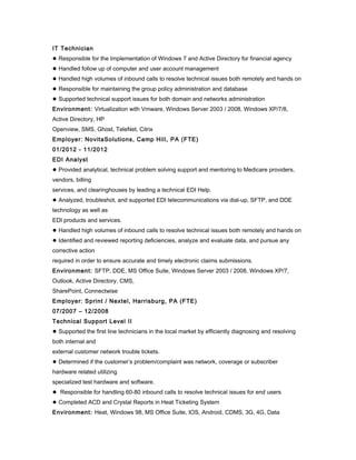 IT Technician
● Responsible for the Implementation of Windows 7 and Active Directory for financial agency
● Handled follow up of computer and user account management
● Handled high volumes of inbound calls to resolve technical issues both remotely and hands on
● Responsible for maintaining the group policy administration and database
● Supported technical support issues for both domain and networks administration
Environment: Virtualization with Vmware, Windows Server 2003 / 2008, Windows XP/7/8,
Active Directory, HP
Openview, SMS, Ghost, TeleNet, Citrix
Employer: NovitaSolutions, Camp Hill, PA (FTE)
01/2012 - 11/2012
EDI Analyst
● Provided analytical, technical problem solving support and mentoring to Medicare providers,
vendors, billing
services, and clearinghouses by leading a technical EDI Help.
● Analyzed, troubleshot, and supported EDI telecommunications via dial-up, SFTP, and DDE
technology as well as
EDI products and services.
● Handled high volumes of inbound calls to resolve technical issues both remotely and hands on
● Identified and reviewed reporting deficiencies, analyze and evaluate data, and pursue any
corrective action
required in order to ensure accurate and timely electronic claims submissions.
Environment: SFTP, DDE, MS Office Suite, Windows Server 2003 / 2008, Windows XP/7,
Outlook, Active Directory, CMS,
SharePoint, Connectwise
Employer: Sprint / Nextel, Harrisburg, PA (FTE)
07/2007 – 12/2008
Technical Support Level II
● Supported the first line technicians in the local market by efficiently diagnosing and resolving
both internal and
external customer network trouble tickets.
● Determined if the customer’s problem/complaint was network, coverage or subscriber
hardware related utilizing
specialized test hardware and software.
● Responsible for handling 60-80 inbound calls to resolve technical issues for end users
● Completed ACD and Crystal Reports in Heat Ticketing System
Environment: Heat, Windows 98, MS Office Suite, IOS, Android, CDMS, 3G, 4G, Data
 