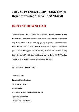 Terex ST-50 Tracked Utility Vehicle Service
Repair Workshop Manual DOWNLOAD
INSTANT DOWNLOAD
Original Factory Terex ST-50 Tracked Utility Vehicle Service Repair
Manual is a Complete Informational Book. This Service Manual has
easy-to-read text sections with top quality diagrams and instructions.
Trust Terex ST-50 Tracked Utility Vehicle Service Repair Manual will
give you everything you need to do the job. Save time and money by
doing it yourself, with the confidence only a Terex ST-50 Tracked
Utility Vehicle Service Repair Manual can provide.
Service Repair Manual Covers:
Product Safety
Technical Specifications
Circuit Diagrams
Maintenance
Machine Controls and Instrumentation
Operator Enclosure
Chassis and Fuel Tank
 