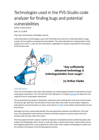 Technologies used in the PVS-Studio code
analyzer for finding bugs and potential
vulnerabilities
Author: Andrey Karpov
Date: 21.11.2018
Tags: Cpp, StaticAnalysis, Knowledge, Security
A brief description of technologies used in the PVS-Studio tool, which let us effectively detect a large
number of error patterns and potential vulnerabilities. The article describes the implementation of the
analyzer for C and C++ code, but this information is applicable for modules responsible for the analysis
of C# and Java code.
Introduction
There are misconceptions that static code analyzers are simple programs based on code patterns search
using regular expressions. This is far from the truth. Moreover, it is simply impossible to detect the vast
majority of errors using regular expressions.
This wrong belief arose based on developers' experience when working with some tools, which existed
10-20 years ago. Back then, functionality of those tools often came down to searching for dangerous
code patterns and such functions as strcpy, strcat and so on. RATS can be called a representative of such
kind of tools.
Although such tools could provide benefit, they were generally irrelevant and ineffective. Since that
time, many developers have had these memories that static analyzers are quite useless tools that
interfere with the work rather than help it.
Time has passed and static analyzers started to represent complicated solutions performing deep code
analysis and finding bugs, which remain in code even after a careful code review. Unfortunately, due to
past negative experiences, many programmers still consider static analysis methodology as useless and
are reluctant to introduce it into the development process.
 