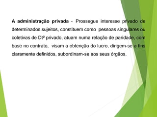 A administração privada – Prossegue interesse privado de
determinados sujeitos, constituem como pessoas singulares ou
coletivas de Dtº privado, atuam numa relação de paridade, com
base no contrato, visam a obtenção do lucro, dirigem-se a fins
claramente definidos, subordinam-se aos seus órgãos.
 