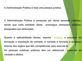 A Administração Pública é hoje uma pessoa jurídica.
A Administração Pública é composta por várias pessoas coletivas,
sendo que cada entidade desta prossegue interesses públicos,
designados por atribuições.
Quanto à aplicabilidade destas, importa verificar o processo de
formação e imputação de vontade. A vontade é formada e expressa
através dos órgãos que têm competências para executá-la.
As pessoas coletivas públicas têm um referencial potencial de
vontade e efeitos.
 