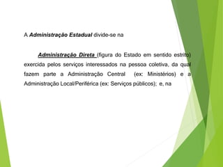 A Administração Estadual divide-se na
Administração Direta (figura do Estado em sentido estrito)
exercida pelos serviços interessados na pessoa coletiva, da qual
fazem parte a Administração Central (ex: Ministérios) e a
Administração Local/Periférica (ex: Serviços públicos); e, na
 