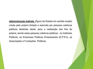 Administração Indireta (figura do Estado em sentido amplo)
criada pelo próprio Estado e exercida por pessoas coletivas
públicas destintas deste, para a realização dos fins do
próprio, sendo estas pessoas coletivas públicas: os Institutos
Públicos, as Empresas Públicas Empresariais (E.P.E’s), as
Associações e Fundações Públicas.
 