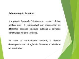 Administração Estadual
é a própria figura do Estado como pessoa coletiva
pública que é responsável por representar as
diferentes pessoas coletivas públicas e privadas
constituídas no seu território.
No seio da comunidade nacional, o Estado
desempenha sob direção do Governo, a atividade
administrativa.
 
