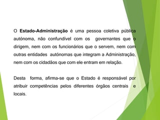 O Estado-Administração é uma pessoa coletiva pública
autónoma, não confundível com os governantes que o
dirigem, nem com os funcionários que o servem, nem com
outras entidades autónomas que integram a Administração,
nem com os cidadãos que com ele entram em relação.
Desta forma, afirma-se que o Estado é responsável por
atribuir competências pelos diferentes órgãos centrais e
locais.
 