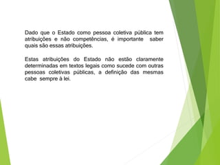 Dado que o Estado como pessoa coletiva pública tem
atribuições e não competências, é importante saber
quais são essas atribuições.
Estas atribuições do Estado não estão claramente
determinadas em textos legais como sucede com outras
pessoas coletivas públicas, a definição das mesmas
cabe sempre à lei.
 