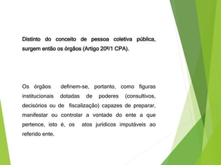 Distinto do conceito de pessoa coletiva pública,
surgem então os órgãos (Artigo 20º/1 CPA).
Os órgãos definem-se, portanto, como figuras
institucionais dotadas de poderes (consultivos,
decisórios ou de fiscalização) capazes de preparar,
manifestar ou controlar a vontade do ente a que
pertence, isto é, os atos jurídicos imputáveis ao
referido ente.
 