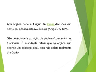 Aos órgãos cabe a função de tomar decisões em
nome da pessoa coletiva pública (Artigo 2º/2 CPA).
São centros de imputação de poderes/competências
funcionais. É importante referir que os órgãos são
apenas um conceito legal, pois não existe realmente
um órgão.
 