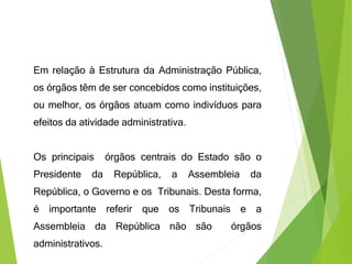 Em relação à Estrutura da Administração Pública,
os órgãos têm de ser concebidos como instituições,
ou melhor, os órgãos atuam como indivíduos para
efeitos da atividade administrativa.
Os principais órgãos centrais do Estado são o
Presidente da República, a Assembleia da
República, o Governo e os Tribunais. Desta forma,
é importante referir que os Tribunais e a
Assembleia da República não são órgãos
administrativos.
 