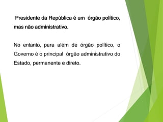 Presidente da República é um órgão político,
mas não administrativo.
No entanto, para além de órgão político, o
Governo é o principal órgão administrativo do
Estado, permanente e direto.
 