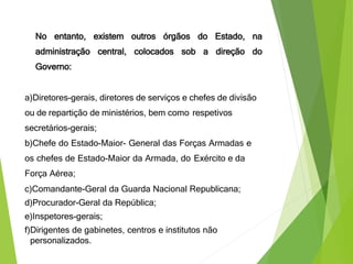 No entanto, existem outros órgãos do Estado, na
administração central, colocados sob a direção do
Governo:
a)Diretores-gerais, diretores de serviços e chefes de divisão
ou de repartição de ministérios, bem como respetivos
secretários-gerais;
b)Chefe do Estado-Maior- General das Forças Armadas e
os chefes de Estado-Maior da Armada, do Exército e da
Força Aérea;
c)Comandante-Geral da Guarda Nacional Republicana;
d)Procurador-Geral da República;
e)Inspetores-gerais;
f)Dirigentes de gabinetes, centros e institutos não
personalizados.
 