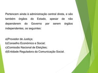 Pertencem ainda à administração central direta, e são
também órgãos do Estado, apesar de não
dependerem do Governo por serem órgãos
independentes, os seguintes:
a)Provedor de Justiça;
b)Conselho Económico e Social;
c)Comissão Nacional de Eleições;
d)Entidade Reguladora da Comunicação Social.
 