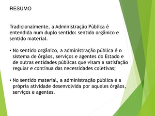 RESUMO
Tradicionalmente, a Administração Pública é
entendida num duplo sentido: sentido orgânico e
sentido material.
• No sentido orgânico, a administração pública é o
sistema de órgãos, serviços e agentes do Estado e
de outras entidades públicas que visam a satisfação
regular e contínua das necessidades coletivas;
• No sentido material, a administração pública é a
própria atividade desenvolvida por aqueles órgãos,
serviços e agentes.
 