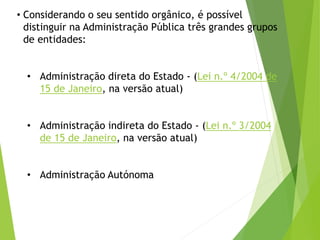 • Considerando o seu sentido orgânico, é possível
distinguir na Administração Pública três grandes grupos
de entidades:
• Administração direta do Estado - (Lei n.º 4/2004 de
15 de Janeiro, na versão atual)
• Administração indireta do Estado - (Lei n.º 3/2004
de 15 de Janeiro, na versão atual)
• Administração Autónoma
 