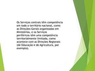 Os Serviços centrais têm competência
em todo o território nacional, como
as Direções-Gerais organizadas em
Ministérios, e os Serviços
periféricos têm uma competência
territorialmente limitada, como
acontece com as Direções Regionais
(de Educação e de Agricultura, por
exemplo).
 