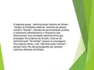 O segundo grupo – Administração indireta do Estado –
integra as entidades públicas, distintas da pessoa
coletiva “Estado”, dotadas de personalidade jurídica
e autonomia administrativa e financeira que
desenvolvem uma atividade administrativa que
prossegue fins próprios do Estado; trata-se de
administração “do Estado” porque se prosseguem
fins próprios deste, e de “administração indireta”
porque estes fins são prosseguidos por pessoas
coletivas distintas do Estado.
 