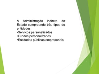 A Administração indireta do
Estado compreende três tipos de
entidades:
•Serviços personalizados
•Fundos personalizados
•Entidades públicas empresariais
 