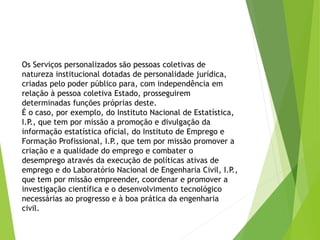 Os Serviços personalizados são pessoas coletivas de
natureza institucional dotadas de personalidade jurídica,
criadas pelo poder público para, com independência em
relação à pessoa coletiva Estado, prosseguirem
determinadas funções próprias deste.
É o caso, por exemplo, do Instituto Nacional de Estatística,
I.P., que tem por missão a promoção e divulgação da
informação estatística oficial, do Instituto de Emprego e
Formação Profissional, I.P., que tem por missão promover a
criação e a qualidade do emprego e combater o
desemprego através da execução de políticas ativas de
emprego e do Laboratório Nacional de Engenharia Civil, I.P.,
que tem por missão empreender, coordenar e promover a
investigação científica e o desenvolvimento tecnológico
necessárias ao progresso e à boa prática da engenharia
civil.
 