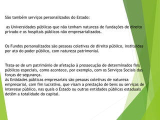 São também serviços personalizados do Estado:
as Universidades públicas que não tenham natureza de fundações de direito
privado e os hospitais públicos não empresarializados.
Os Fundos personalizados são pessoas coletivas de direito público, instituídas
por ato do poder público, com natureza patrimonial.
Trata-se de um património de afetação à prossecução de determinados fins
públicos especiais, como acontece, por exemplo, com os Serviços Sociais das
forças de segurança.
As Entidades públicas empresariais são pessoas coletivas de natureza
empresarial, com fim lucrativo, que visam a prestação de bens ou serviços de
interesse público, nas quais o Estado ou outras entidades públicas estaduais
detêm a totalidade do capital.
 