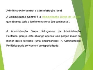 Administração central e administração local
A Administração Central é a Administração Direta do Estado
que abrange todo o território nacional (ou continental).
A Administração Direta distingue-se da Administração
Periférica, porque esta abrange apenas uma porção maior ou
menor deste território (uma circunscrição). A Administração
Periférica pode ser comum ou especializada.
 