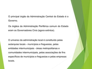 O principal órgão da Administração Central do Estado é o
Governo.
Os órgãos da Administração Periférica comum do Estado
eram os Governadores Civis (agora extintos).
O universo da administração local é constituído pelas
autarquias locais - municípios e freguesias, pelas
entidades intermunicipais - áreas metropolitanas e
comunidades intermunicipais, pelas associações de fins
específicos de municípios e freguesias e pelas empresas
locais.
 