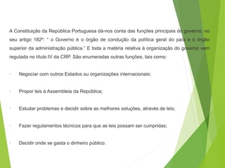 A Constituição da República Portuguesa dá-nos conta das funções principais do governo, no
seu artigo 182º: “ o Governo é o órgão de condução da política geral do país e o órgão
superior da administração pública.” E toda a matéria relativa à organização do governo vem
regulada no título IV da CRP. São enumeradas outras funções, tais como:
· Negociar com outros Estados ou organizações internacionais;
· Propor leis à Assembleia da República;
· Estudar problemas e decidir sobre as melhores soluções, através de leis;
· Fazer regulamentos técnicos para que as leis possam ser cumpridas;
· Decidir onde se gasta o dinheiro público.
 