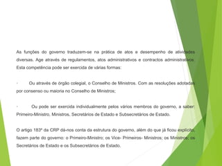 As funções do governo traduzem-se na prática de atos e desempenho de atividades
diversas. Age através de regulamentos, atos administrativos e contractos administrativos.
Esta competência pode ser exercida de várias formas:
· Ou através de órgão colegial, o Conselho de Ministros. Com as resoluções adotadas
por consenso ou maioria no Conselho de Ministros;
· Ou pode ser exercida individualmente pelos vários membros do governo, a saber:
Primeiro-Ministro, Ministros, Secretários de Estado e Subsecretários de Estado.
O artigo 183º da CRP dá-nos conta da estrutura do governo, além do que já ficou explícito,
fazem parte do governo: o Primeiro-Ministro; os Vice- Primeiros- Ministros; os Ministros; os
Secretários de Estado e os Subsecretários de Estado.
 