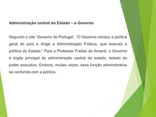 Administração central do Estado – o Governo
Segundo o site ‘Governo de Portugal’, “O Governo conduz a política
geral do país e dirige a Administração Pública, que executa a
política do Estado.” Para o Professor Freitas do Amaral, o Governo
é órgão principal da administração central do estado, dotado do
poder executivo. Embora, muitas vezes, essa função administrativa
se confunda com a política.
 