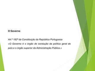 O Governo
Art.º 182º da Constituição da República Portuguesa
«O Governo é o órgão de condução da política geral do
país e o órgão superior da Administração Pública.»
 