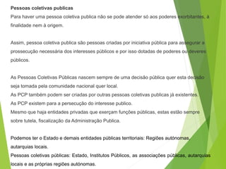 Pessoas coletivas publicas
Para haver uma pessoa coletiva publica não se pode atender só aos poderes exorbitantes, à
finalidade nem à origem.
Assim, pessoa coletiva publica são pessoas criadas por iniciativa pública para assegurar a
prossecução necessária dos interesses públicos e por isso dotadas de poderes ou deveres
públicos.
As Pessoas Coletivas Públicas nascem sempre de uma decisão pública quer esta decisão
seja tomada pela comunidade nacional quer local.
As PCP também podem ser criadas por outras pessoas coletivas publicas já existentes.
As PCP existem para a persecução do interesse publico.
Mesmo que haja entidades privadas que exerçam funções públicas, estas estão sempre
sobre tutela, fiscalização da Administração Publica.
Podemos ter o Estado e demais entidades públicas territoriais: Regiões autónomas,
autarquias locais.
Pessoas coletivas públicas: Estado, Institutos Públicos, as associações públicas, autarquias
locais e as próprias regiões autónomas.
 