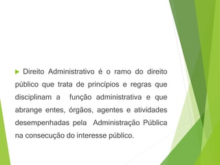 Direito Administrativo é o ramo do direito
público que trata de princípios e regras que
disciplinam a função administrativa e que
abrange entes, órgãos, agentes e atividades
desempenhadas pela Administração Pública
na consecução do interesse público.
 
