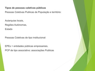 Tipos de pessoas coletivas públicas
Pessoas Coletivas Publicas de População e território:
Autarquias locais,
Regiões Autónomas,
Estado
Pessoas Coletivas de tipo institucional:
EPEs = entidades públicas empresariais.
PCP de tipo associativo: associações Publicas
 