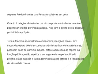 Aspetos Predominantes das Pessoas coletivas em geral
Quanto à criação são criadas por ato do poder central mas também
podem ser criadas por iniciativa local. Não tem o direito de se dissolver
por iniciativa própria.
Tem autonomia administrativa e financeira, isenções fiscais, tem
capacidade para celebrar contratos administrativos com particulares,
possuem bens de domínio público, estão submetidos ao regime da
função pública, estão sujeitos a um regime de responsabilidade
próprio, estão sujeitos a tutela administrativa do estado e à fiscalização
do tribunal de contas.
 