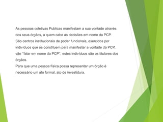 As pessoas coletivas Publicas manifestam a sua vontade através
dos seus órgãos, a quem cabe as decisões em nome da PCP.
São centros institucionais de poder funcionais, exercidos por
indivíduos que os constituem para manifestar a vontade da PCP,
vão ‘’falar em nome da PCP’’, estes indivíduos são os titulares dos
órgãos.
Para que uma pessoa física possa representar um órgão é
necessário um ato formal, ato de investidura.
 