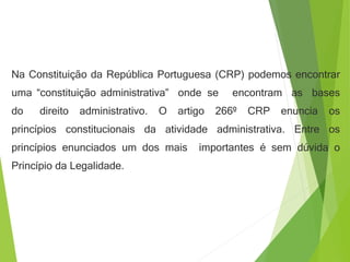 Na Constituição da República Portuguesa (CRP) podemos encontrar
uma “constituição administrativa” onde se encontram as bases
do direito administrativo. O artigo 266º CRP enuncia os
princípios constitucionais da atividade administrativa. Entre os
princípios enunciados um dos mais importantes é sem dúvida o
Princípio da Legalidade.
 