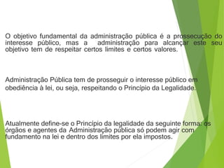 O objetivo fundamental da administração pública é a prossecução do
interesse público, mas a administração para alcançar este seu
objetivo tem de respeitar certos limites e certos valores.
Administração Pública tem de prosseguir o interesse público em
obediência à lei, ou seja, respeitando o Princípio da Legalidade.
Atualmente define-se o Princípio da legalidade da seguinte forma: os
órgãos e agentes da Administração pública só podem agir com
fundamento na lei e dentro dos limites por ela impostos.
 