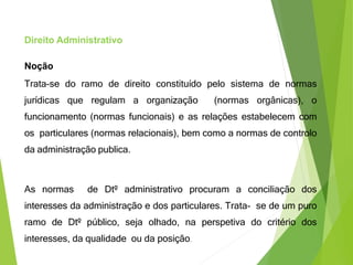 Direito Administrativo
Noção
Trata-se do ramo de direito constituído pelo sistema de normas
jurídicas que regulam a organização (normas orgânicas), o
funcionamento (normas funcionais) e as relações estabelecem com
os particulares (normas relacionais), bem como a normas de controlo
da administração publica.
As normas de Dtº administrativo procuram a conciliação dos
interesses da administração e dos particulares. Trata- se de um puro
ramo de Dtº público, seja olhado, na perspetiva do critério dos
interesses, da qualidade ou da posição.
 
