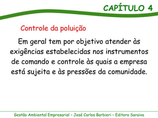 CAPÍTULO 4
Gestão Ambiental Empresarial – José Carlos Barbieri – Editora Saraiva
Em geral tem por objetivo atender às
exigências estabelecidas nos instrumentos
de comando e controle às quais a empresa
está sujeita e às pressões da comunidade.
Controle da poluição
 